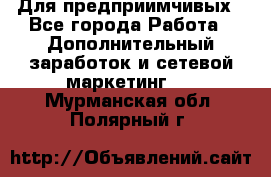 Для предприимчивых - Все города Работа » Дополнительный заработок и сетевой маркетинг   . Мурманская обл.,Полярный г.